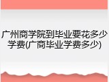 广州商学院到毕业要花多少学费(广商毕业学费多少)
