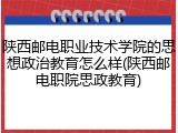 陕西邮电职业技术学院的思想政治教育怎么样(陕西邮电职院思政教育)