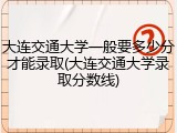大连交通大学一般要多少分才能录取(大连交通大学录取分数线)
