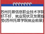 苏州托普信息职业技术学院好不好，就业现状及发展趋势(苏州托普学院就业前景)