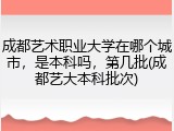 成都艺术职业大学在哪个城市，是本科吗，第几批(成都艺大本科批次)