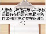 太原幼儿师范高等专科学校是否有在职研究生,报考条件如何(太原幼专在职研条件)