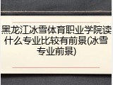 黑龙江冰雪体育职业学院读什么专业比较有前景(冰雪专业前景)