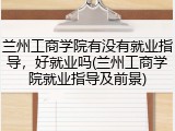 兰州工商学院有没有就业指导，好就业吗(兰州工商学院就业指导及前景)