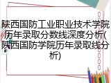 陕西国防工业职业技术学院历年录取分数线深度分析(陕西国防学院历年录取线分析)