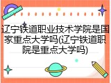 辽宁铁道职业技术学院是国家重点大学吗(辽宁铁道职院是重点大学吗)