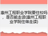 惠州工程职业学院要住校吗，是否能走读(惠州工程职业学院住宿走读)