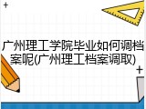 广州理工学院毕业如何调档案呢(广州理工档案调取)