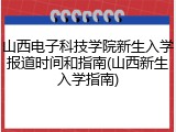 山西电子科技学院新生入学报道时间和指南(山西新生入学指南)