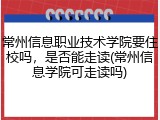 常州信息职业技术学院要住校吗，是否能走读(常州信息学院可走读吗)