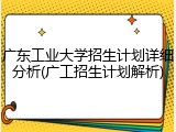 广东工业大学招生计划详细分析(广工招生计划解析)