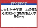 安徽财经大学是一本吗录取分数线多少(安徽财经大学录取分)