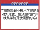 广州铁路职业技术学院是否对外开放，要预约吗(广州铁路学院开放需预约吗)
