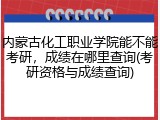 内蒙古化工职业学院能不能考研，成绩在哪里查询(考研资格与成绩查询)