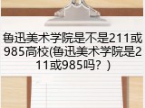 鲁迅美术学院是不是211或985高校(鲁迅美术学院是211或985吗？)