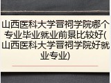 山西医科大学晋祠学院哪个专业毕业就业前景比较好(山西医科大学晋祠学院好就业专业)