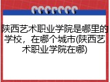 陕西艺术职业学院是哪里的学校，在哪个城市(陕西艺术职业学院在哪)