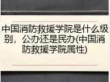 中国消防救援学院是什么级别，公办还是民办(中国消防救援学院属性)