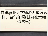 甘肃农业大学师资力量怎么样，名气如何(甘肃农大师资名气)