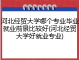 河北经贸大学哪个专业毕业就业前景比较好(河北经贸大学好就业专业)
