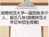 湖南师范大学一届招收多少人，最近几年(湖南师范大学近年招生规模)