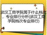 武汉工商学院属于什么档次，专业排行分析(武汉工商学院档次专业排行)