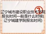 辽宁城市建设职业技术学院报名时间一般是什么时候(辽宁城建学院报名时间)