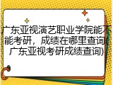 广东亚视演艺职业学院能不能考研，成绩在哪里查询(广东亚视考研成绩查询)