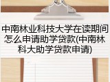 中南林业科技大学在读期间怎么申请助学贷款(中南林科大助学贷款申请)