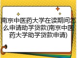 南京中医药大学在读期间怎么申请助学贷款(南京中医药大学助学贷款申请)