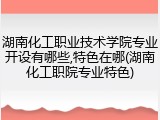 湖南化工职业技术学院专业开设有哪些,特色在哪(湖南化工职院专业特色)