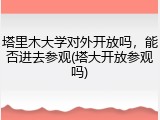 塔里木大学对外开放吗，能否进去参观(塔大开放参观吗)