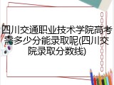 四川交通职业技术学院高考需多少分能录取呢(四川交院录取分数线)