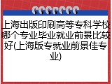上海出版印刷高等专科学校哪个专业毕业就业前景比较好(上海版专就业前景佳专业)