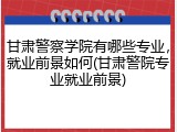 甘肃警察学院有哪些专业，就业前景如何(甘肃警院专业就业前景)