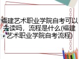 福建艺术职业学院自考可以去读吗，流程是什么(福建艺术职业学院自考流程)