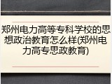 郑州电力高等专科学校的思想政治教育怎么样(郑州电力高专思政教育)