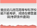 重庆幼儿师范高等专科学校能不能考研，成绩在哪里查询(考研条件查询)
