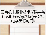 云南机电职业技术学院一般什么时候放寒暑假(云南机电寒暑假时间)