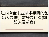 江西冶金职业技术学院的创始人是谁，前身是什么(创始人及前身)