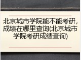 北京城市学院能不能考研，成绩在哪里查询(北京城市学院考研成绩查询)
