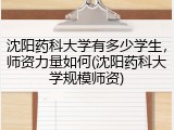 沈阳药科大学有多少学生，师资力量如何(沈阳药科大学规模师资)
