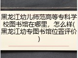 黑龙江幼儿师范高等专科学校图书馆在哪里，怎么样(黑龙江幼专图书馆位置评价)