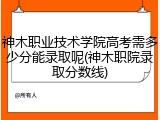 神木职业技术学院高考需多少分能录取呢(神木职院录取分数线)