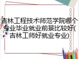 吉林工程技术师范学院哪个专业毕业就业前景比较好(吉林工师好就业专业)