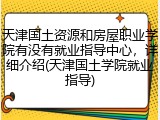 天津国土资源和房屋职业学院有没有就业指导中心，详细介绍(天津国土学院就业指导)