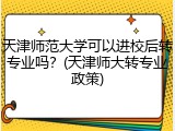 天津师范大学可以进校后转专业吗？(天津师大转专业政策)
