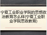 宁夏工业职业学院的思想政治教育怎么样(宁夏工业职业学院思政教育)