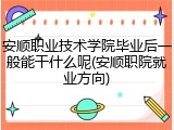 安顺职业技术学院毕业后一般能干什么呢(安顺职院就业方向)