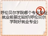 呼伦贝尔学院哪个专业毕业就业前景比较好(呼伦贝尔学院好就业专业)